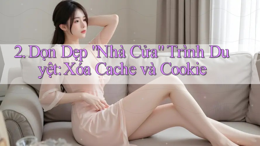 2. Dọn Dẹp “Nhà Cửa” Trình Duyệt: Xóa Cache và Cookie 2. Dọn Dẹp “Nhà Cửa” Trình Duyệt: Xóa Cache và Cookie