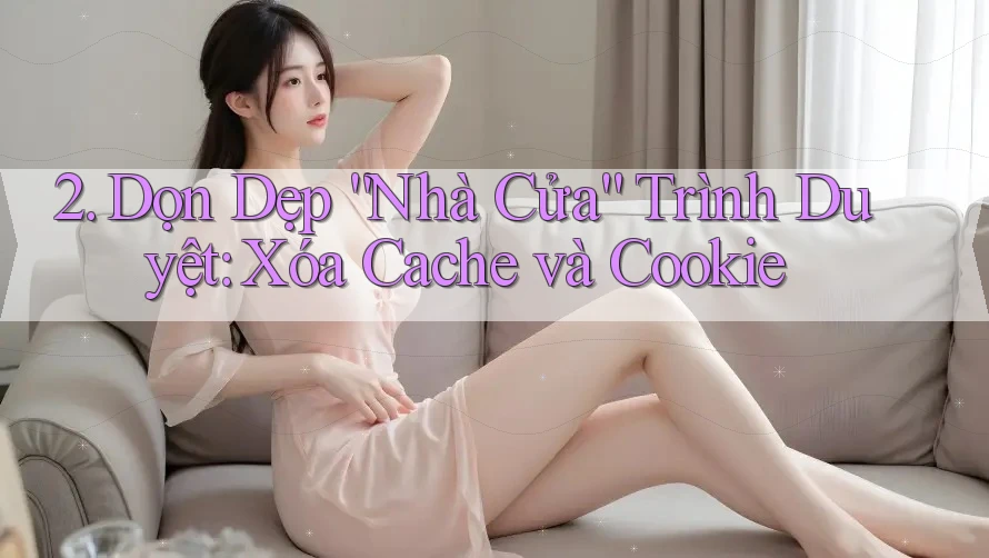2. Dọn Dẹp “Nhà Cửa” Trình Duyệt: Xóa Cache và Cookie 2. Dọn Dẹp “Nhà Cửa” Trình Duyệt: Xóa Cache và Cookie