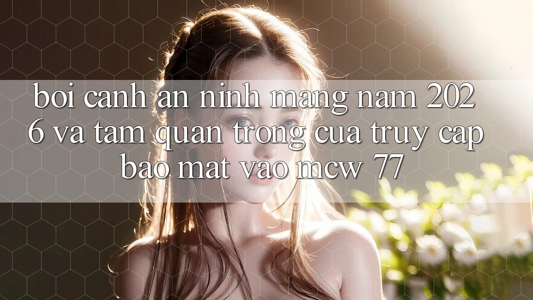 Bối Cảnh An Ninh Mạng Năm 2026 Và Tầm Quan Trọng Của Truy Cập Bảo Mật Vào MCW 77 Bối Cảnh An Ninh Mạng Năm 2026 Và Tầm Quan Trọng Của Truy Cập Bảo Mật Vào MCW 77