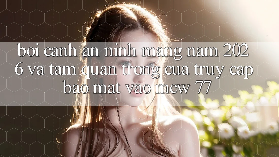 Bối Cảnh An Ninh Mạng Năm 2026 Và Tầm Quan Trọng Của Truy Cập Bảo Mật Vào MCW 77