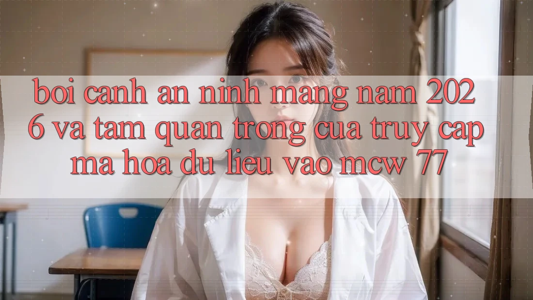 Bối Cảnh An Ninh Mạng Năm 2026 Và Tầm Quan Trọng Của Truy Cập Mã hóa dữ liệu Vào MCW 77