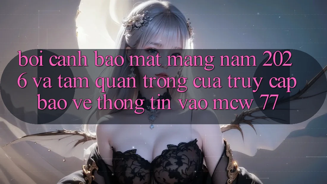 Bối Cảnh Bảo mật Mạng Năm 2026 Và Tầm Quan Trọng Của Truy Cập Bảo vệ thông tin Vào MCW 77