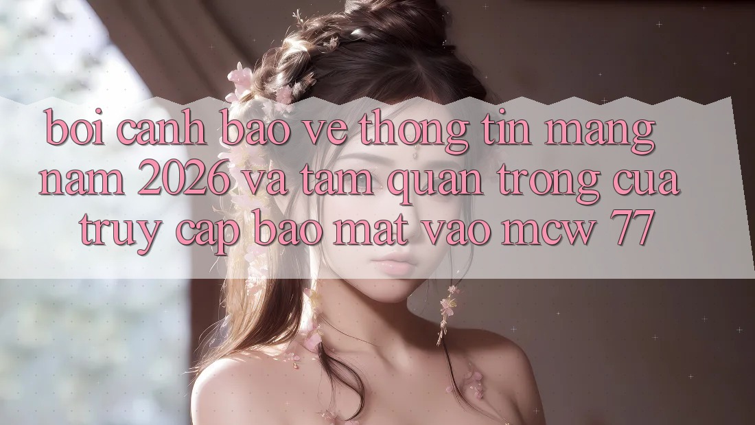 Bối Cảnh Bảo vệ thông tin Mạng Năm 2026 Và Tầm Quan Trọng Của Truy Cập Bảo Mật Vào MCW 77 Bối Cảnh Bảo vệ thông tin Mạng Năm 2026 Và Tầm Quan Trọng Của Truy Cập Bảo Mật Vào MCW 77