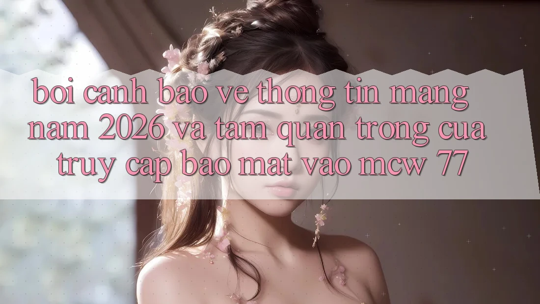 Bối Cảnh Bảo vệ thông tin Mạng Năm 2026 Và Tầm Quan Trọng Của Truy Cập Bảo Mật Vào MCW 77