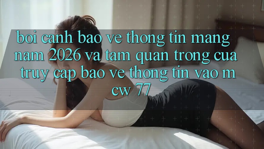 Bối Cảnh Bảo vệ thông tin Mạng Năm 2026 Và Tầm Quan Trọng Của Truy Cập Bảo vệ thông tin Vào MCW 77 Bối Cảnh Bảo vệ thông tin Mạng Năm 2026 Và Tầm Quan Trọng Của Truy Cập Bảo vệ thông tin Vào MCW 77