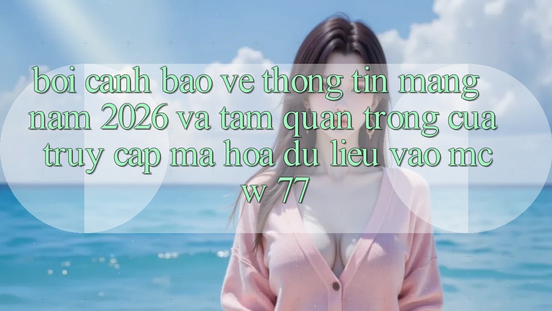 Bối Cảnh Bảo vệ thông tin Mạng Năm 2026 Và Tầm Quan Trọng Của Truy Cập Mã hóa dữ liệu Vào MCW 77 Bối Cảnh Bảo vệ thông tin Mạng Năm 2026 Và Tầm Quan Trọng Của Truy Cập Mã hóa dữ liệu Vào MCW 77