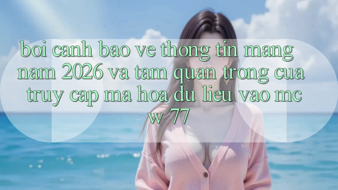 Bối Cảnh Bảo vệ thông tin Mạng Năm 2026 Và Tầm Quan Trọng Của Truy Cập Mã hóa dữ liệu Vào MCW 77 Bối Cảnh Bảo vệ thông tin Mạng Năm 2026 Và Tầm Quan Trọng Của Truy Cập Mã hóa dữ liệu Vào MCW 77