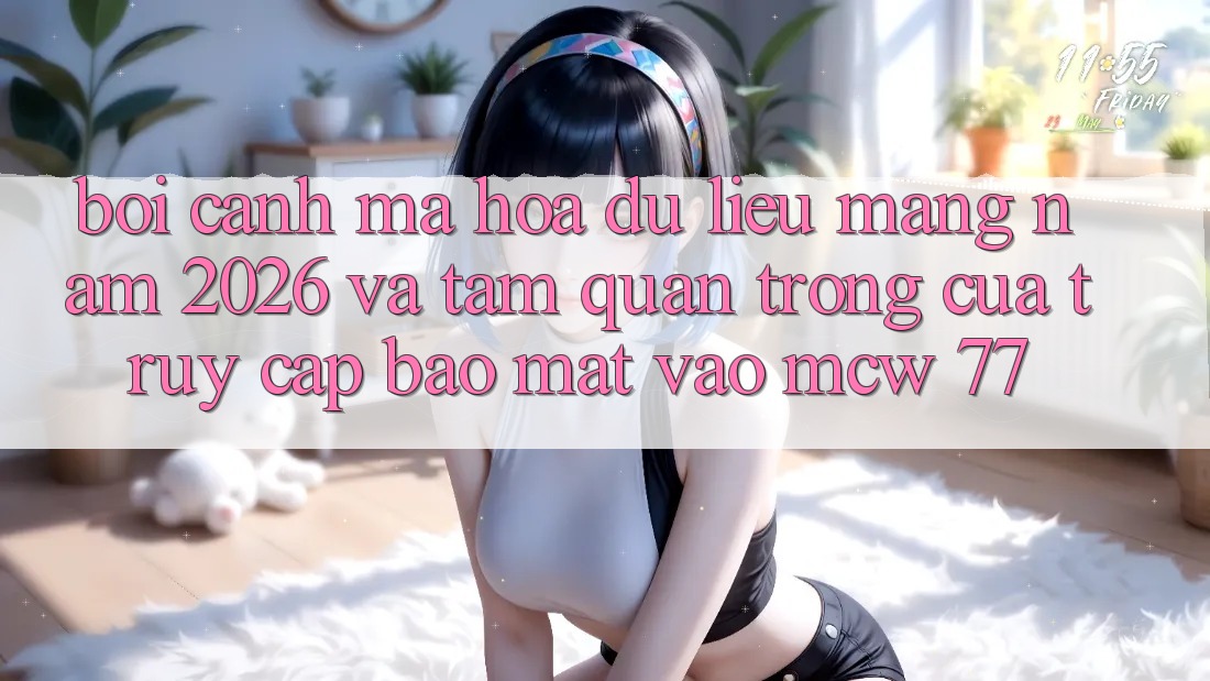 Bối Cảnh Mã hóa dữ liệu Mạng Năm 2026 Và Tầm Quan Trọng Của Truy Cập Bảo Mật Vào MCW 77