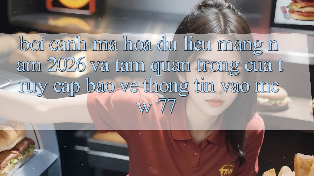 Bối Cảnh Mã hóa dữ liệu Mạng Năm 2026 Và Tầm Quan Trọng Của Truy Cập Bảo vệ thông tin Vào MCW 77