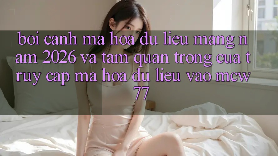 Bối Cảnh Mã hóa dữ liệu Mạng Năm 2026 Và Tầm Quan Trọng Của Truy Cập Mã hóa dữ liệu Vào MCW 77
