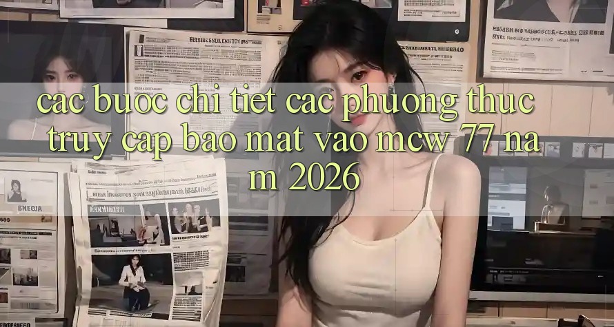 Các bước Chi Tiết Các Phương Thức Truy Cập Bảo Mật Vào MCW 77 Năm 2026