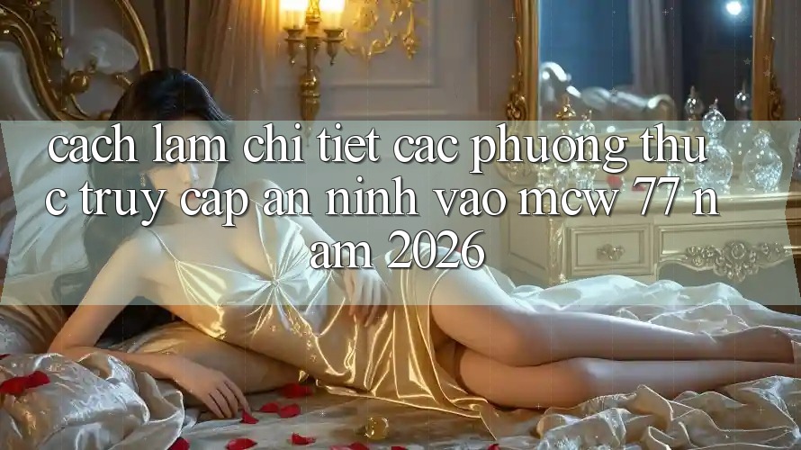 Cách làm Chi Tiết Các Phương Thức Truy Cập An ninh Vào MCW 77 Năm 2026
