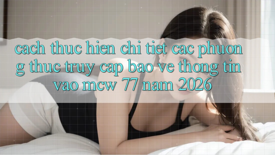 Cách thực hiện Chi Tiết Các Phương Thức Truy Cập Bảo vệ thông tin Vào MCW 77 Năm 2026