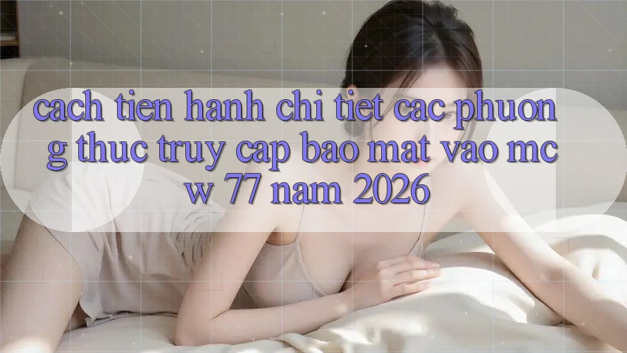 Cách tiến hành Chi Tiết Các Phương Thức Truy Cập Bảo mật Vào MCW 77 Năm 2026