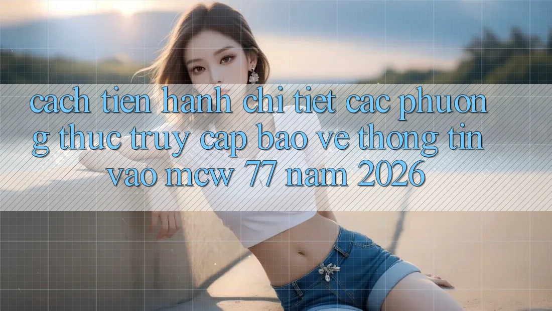 Cách tiến hành Chi Tiết Các Phương Thức Truy Cập Bảo vệ thông tin Vào MCW 77 Năm 2026