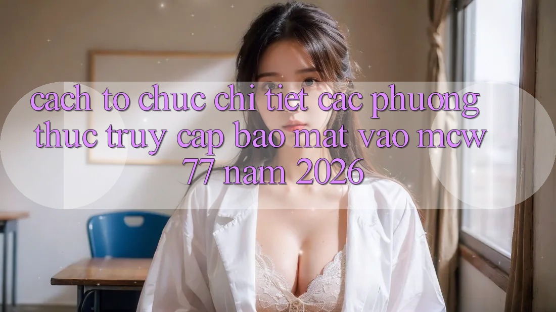 Cách tổ chức Chi Tiết Các Phương Thức Truy Cập Bảo Mật Vào MCW 77 Năm 2026