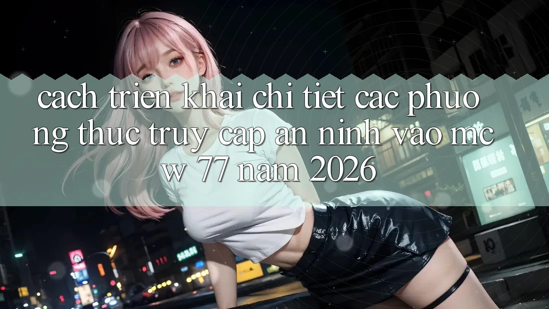 Cách triển khai Chi Tiết Các Phương Thức Truy Cập An ninh Vào MCW 77 Năm 2026