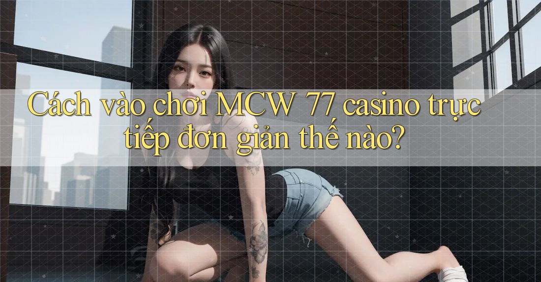 Cách vào chơi MCW 77 casino trực tiếp đơn giản thế nào?