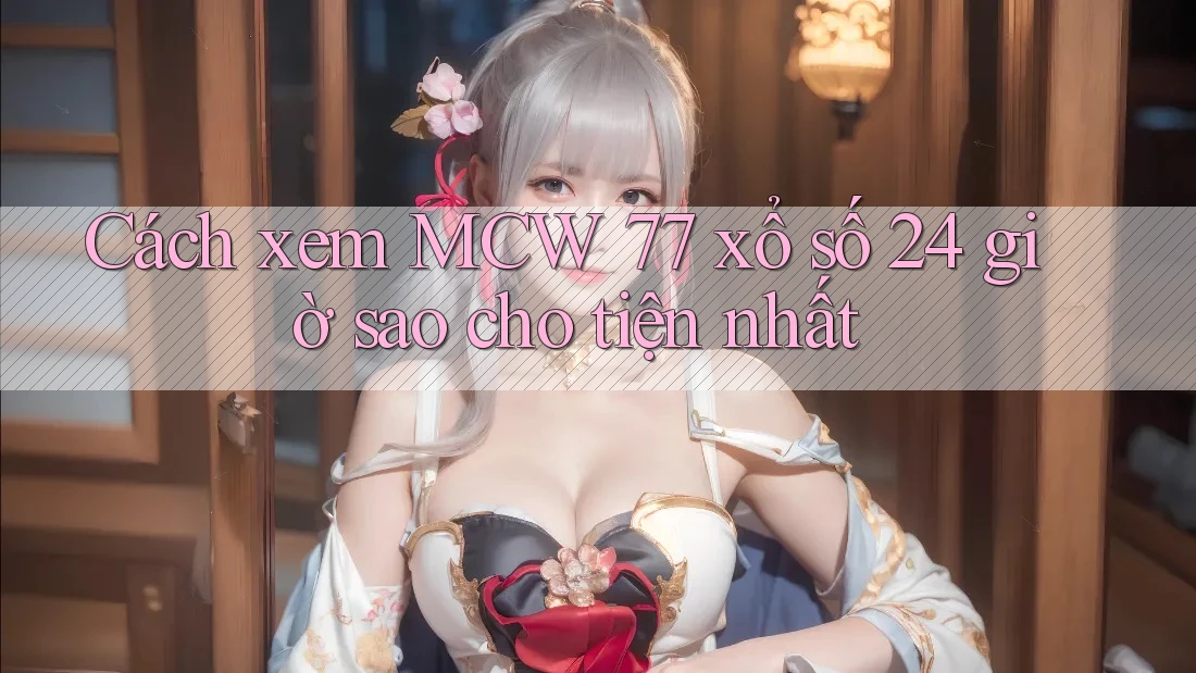 Cách xem MCW 77 xổ số 24 giờ sao cho tiện nhất Cách xem MCW 77 xổ số 24 giờ sao cho tiện nhất