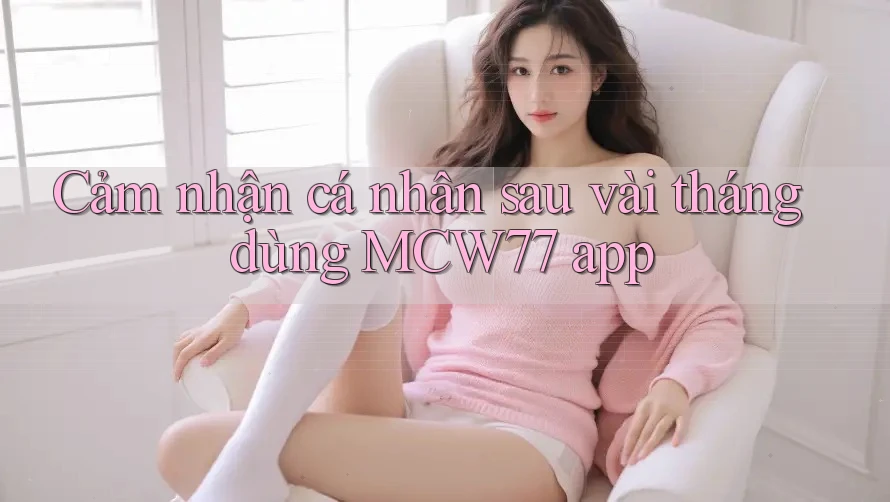 Cảm nhận cá nhân sau vài tháng dùng MCW77 app Cảm nhận cá nhân sau vài tháng dùng MCW77 app