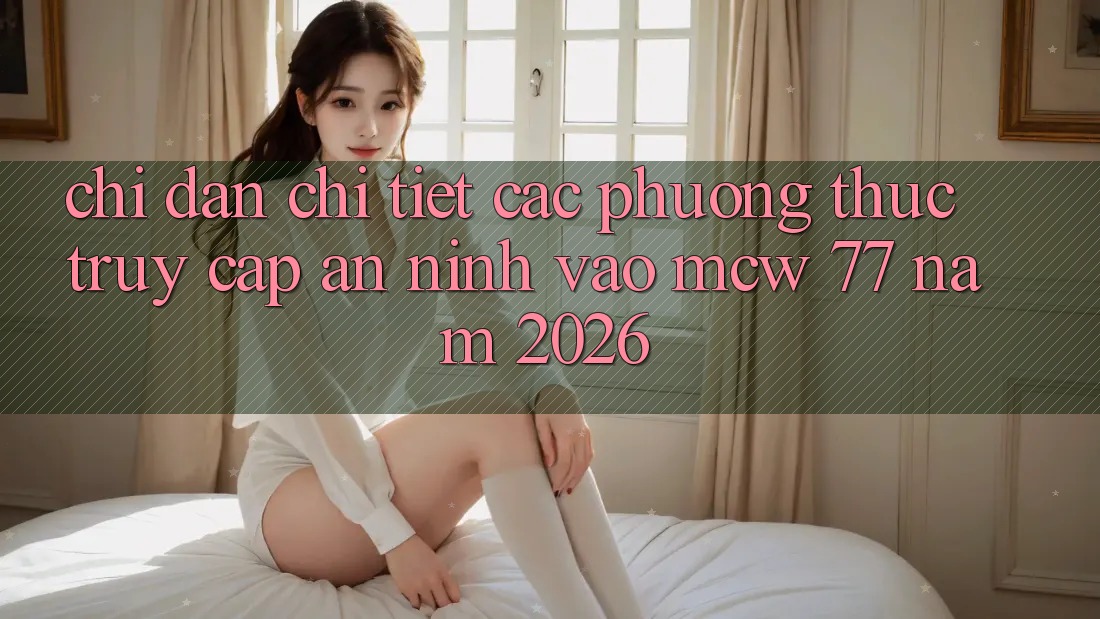 Chỉ dẫn Chi Tiết Các Phương Thức Truy Cập An ninh Vào MCW 77 Năm 2026