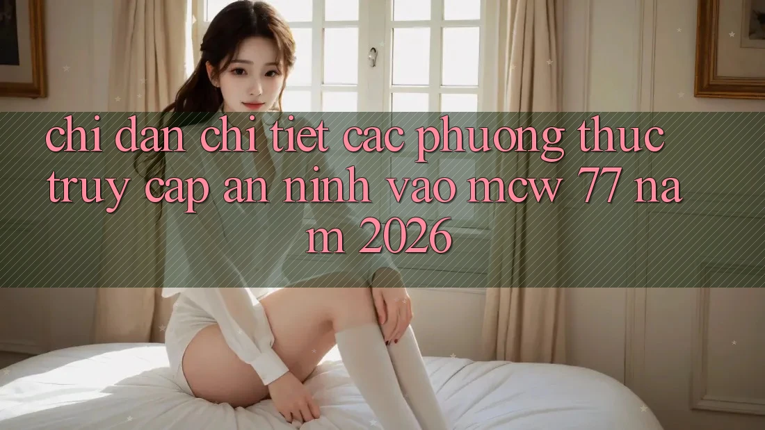 Chỉ dẫn Chi Tiết Các Phương Thức Truy Cập An ninh Vào MCW 77 Năm 2026