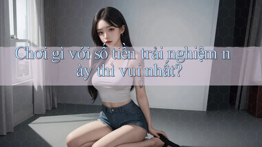 Chơi gì với số tiền trải nghiệm này thì vui nhất? Chơi gì với số tiền trải nghiệm này thì vui nhất?