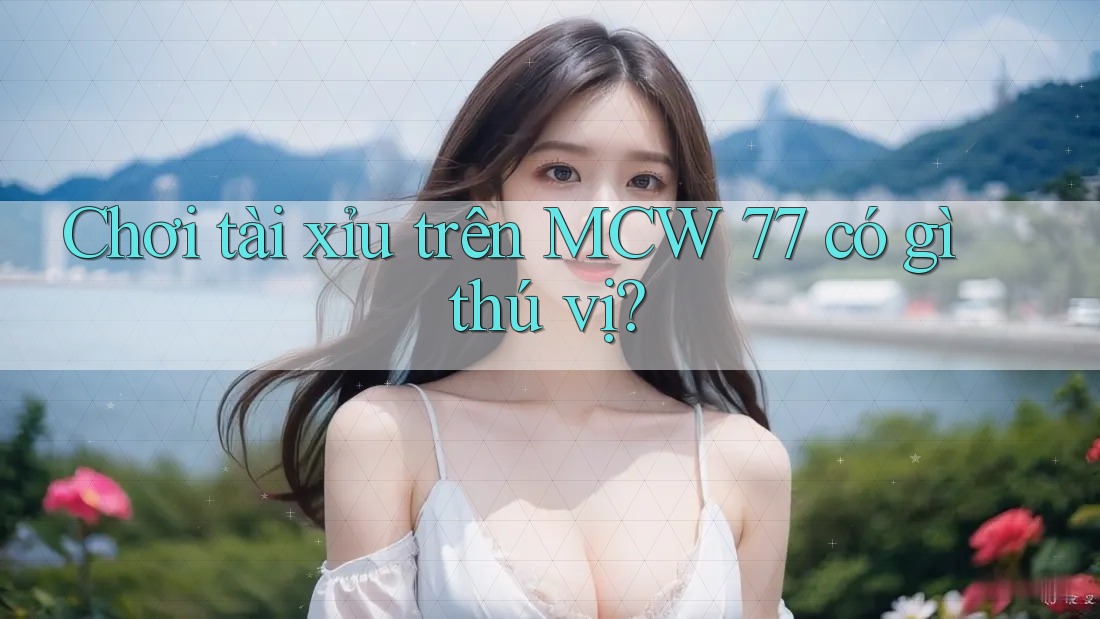 Chơi tài xỉu trên MCW 77 có gì thú vị?