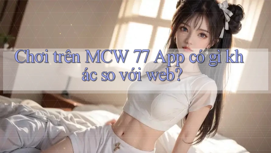 Chơi trên MCW 77 App có gì khác so với web? Chơi trên MCW 77 App có gì khác so với web?