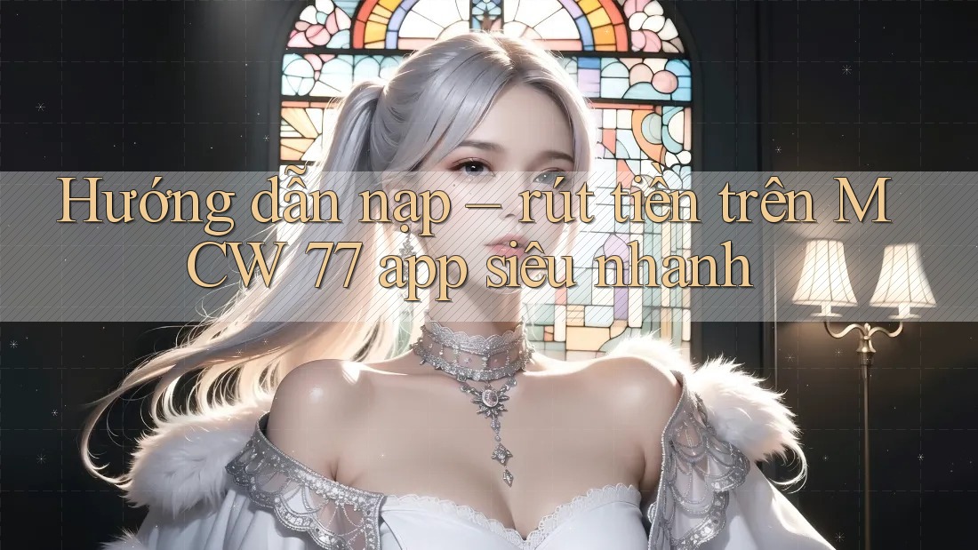 Hướng dẫn nạp – rút tiền trên MCW 77 app siêu nhanh