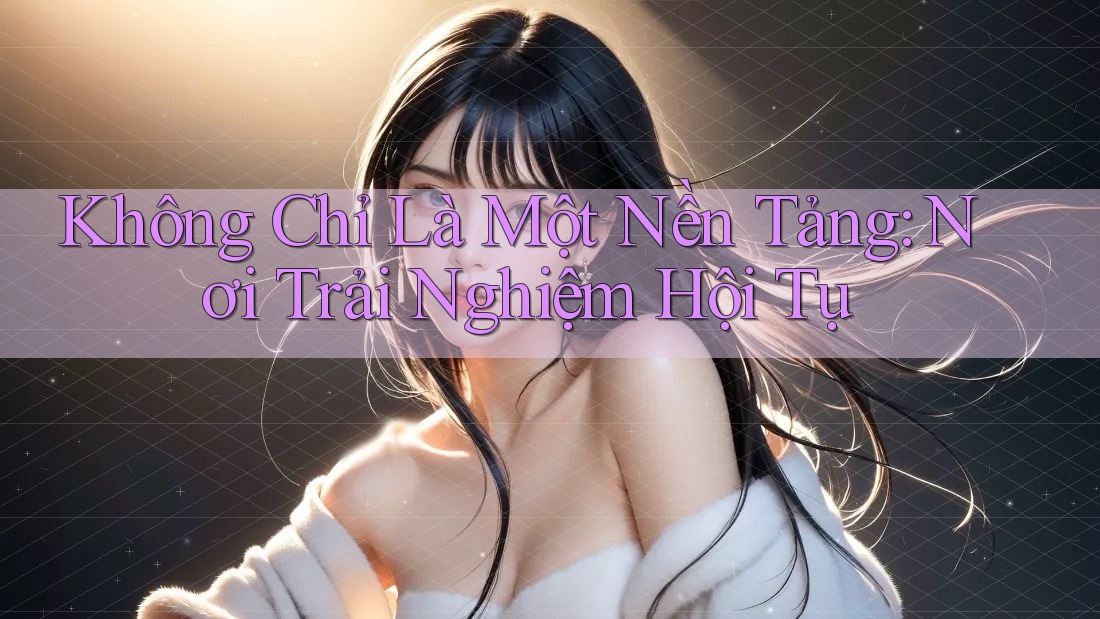 Không Chỉ Là Một Nền Tảng: Nơi Trải Nghiệm Hội Tụ Không Chỉ Là Một Nền Tảng: Nơi Trải Nghiệm Hội Tụ