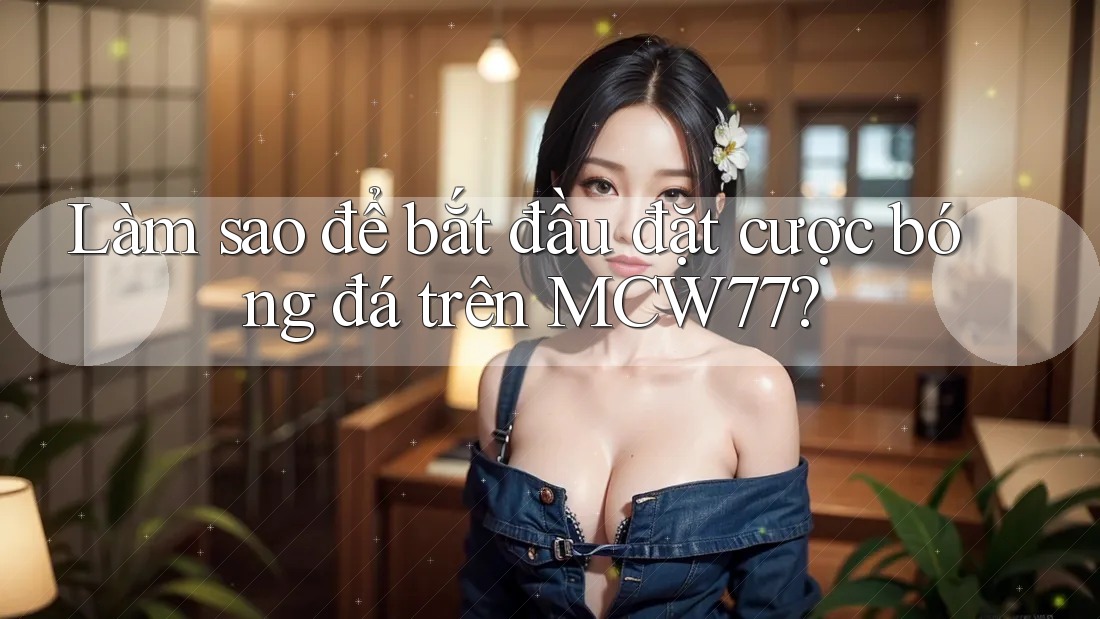 Làm sao để bắt đầu đặt cược bóng đá trên MCW77?