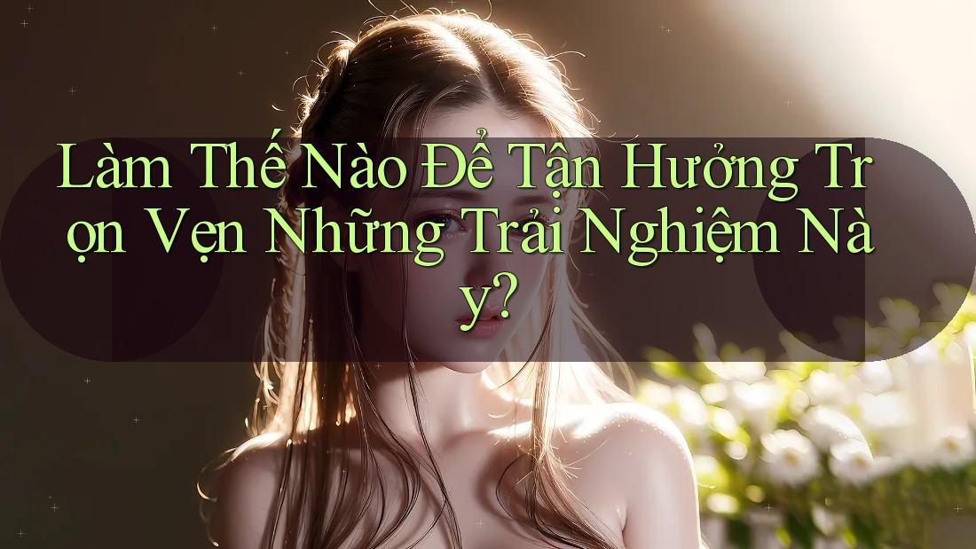 Làm Thế Nào Để Tận Hưởng Trọn Vẹn Những Trải Nghiệm Này? Làm Thế Nào Để Tận Hưởng Trọn Vẹn Những Trải Nghiệm Này?