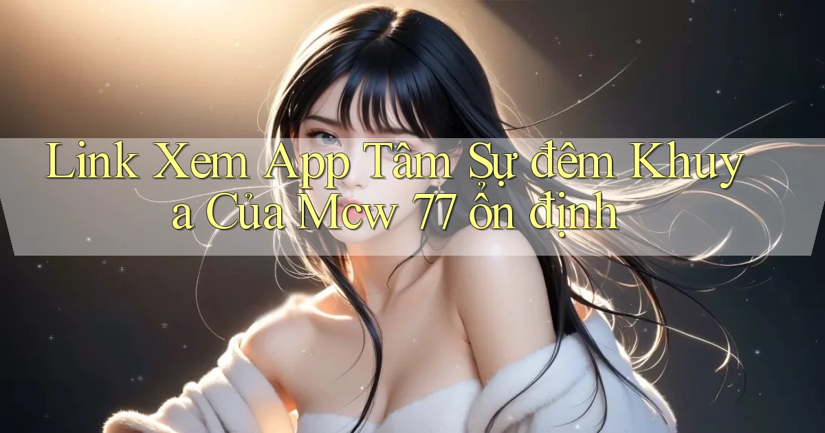 link xem app tâm sự đêm khuya của mcw 77 ổn định