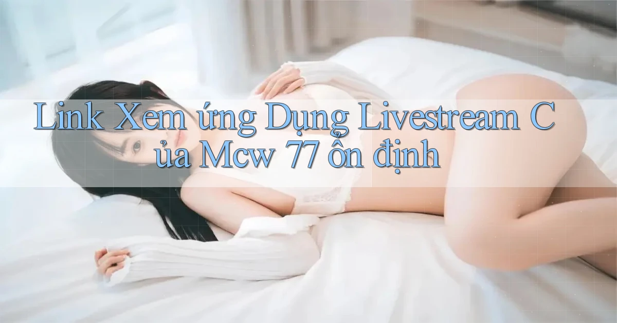 link xem ứng dụng livestream của mcw 77 ổn định