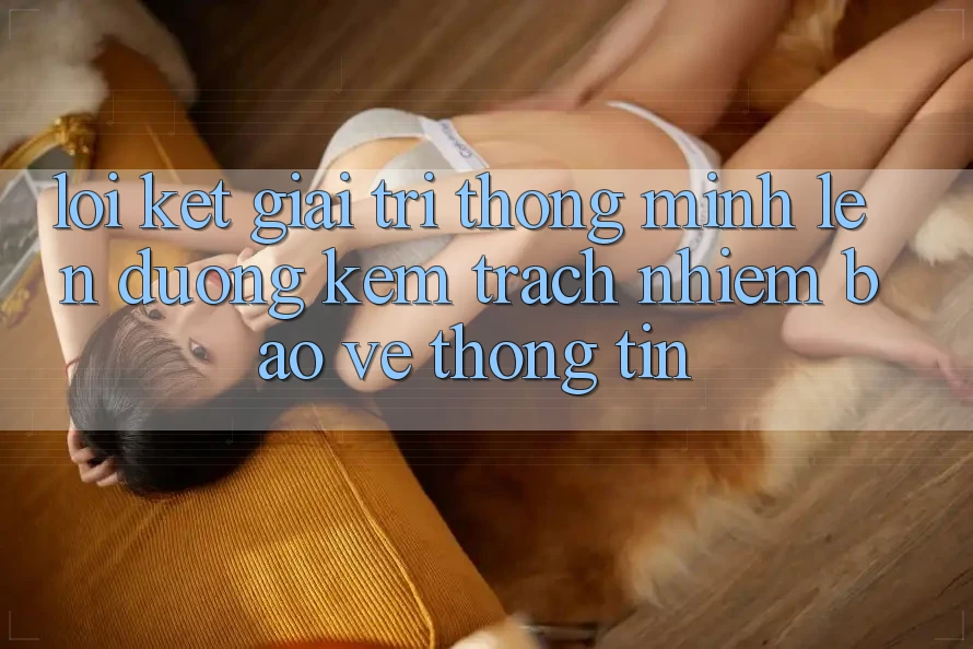 Lời Kết: Giải Trí Thông Minh Lên đường Kèm Trách Nhiệm Bảo vệ thông tin