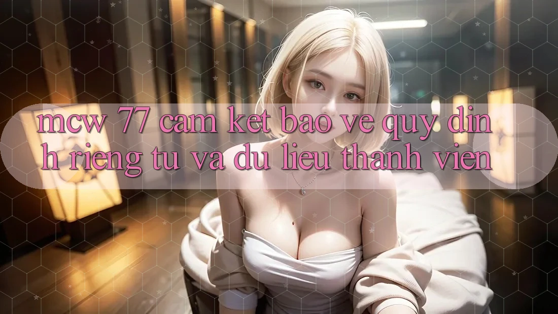 MCW 77 Cam Kết Bảo Vệ Quy định riêng tư Và Dữ Liệu Thành viên MCW 77 Cam Kết Bảo Vệ Quy định riêng tư Và Dữ Liệu Thành viên