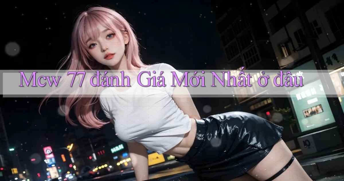 mcw 77 đánh giá mới nhất ở đâu