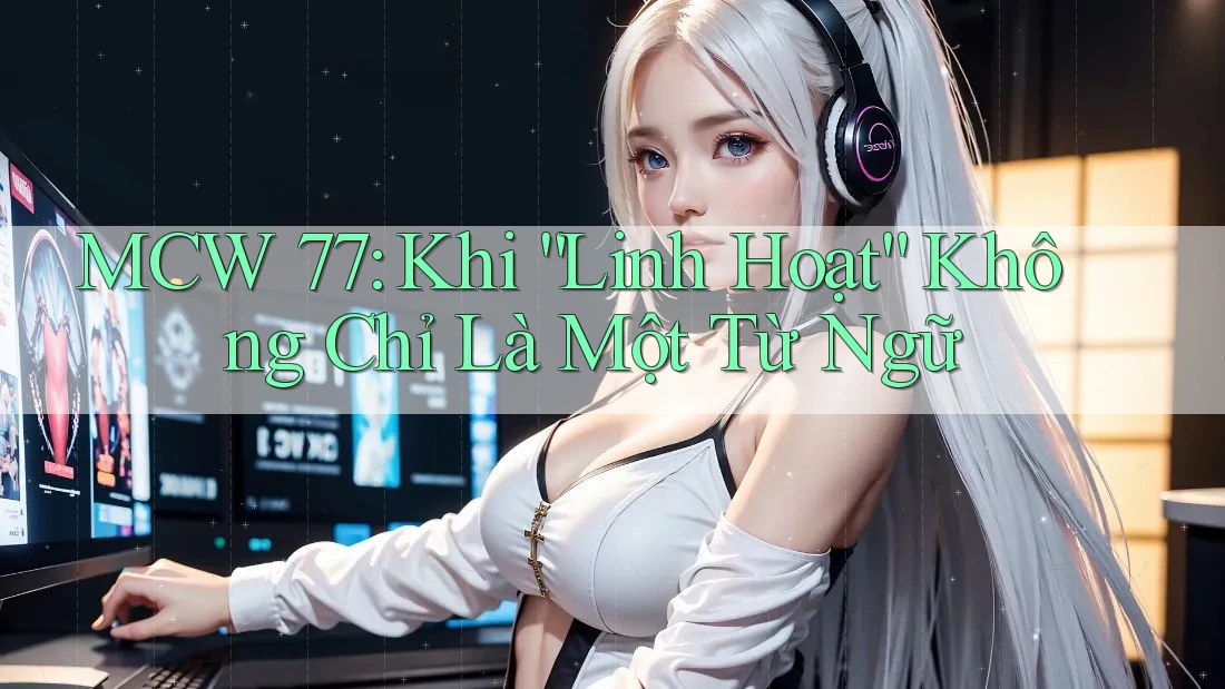 MCW 77: Khi “Linh Hoạt” Không Chỉ Là Một Từ Ngữ