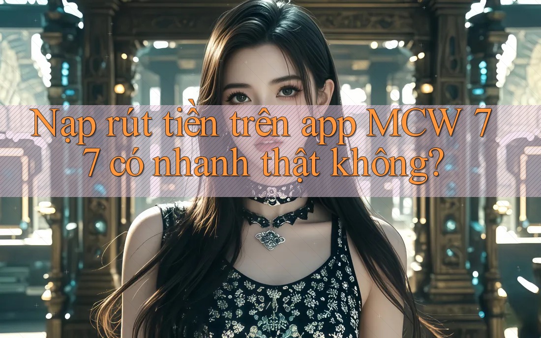 Nạp rút tiền trên app MCW 77 có nhanh thật không?