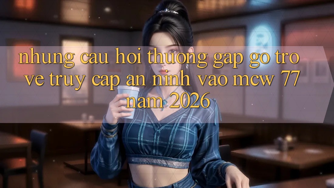 Những Câu Hỏi Thường Gặp gỡ Trở về Truy Cập An ninh Vào MCW 77 Năm 2026