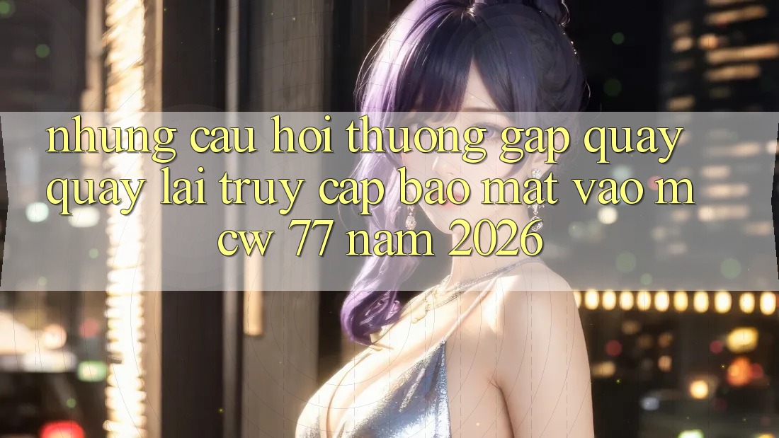 Những Câu Hỏi Thường Gặp Quay quay lại Truy Cập Bảo Mật Vào MCW 77 Năm 2026 Những Câu Hỏi Thường Gặp Quay quay lại Truy Cập Bảo Mật Vào MCW 77 Năm 2026