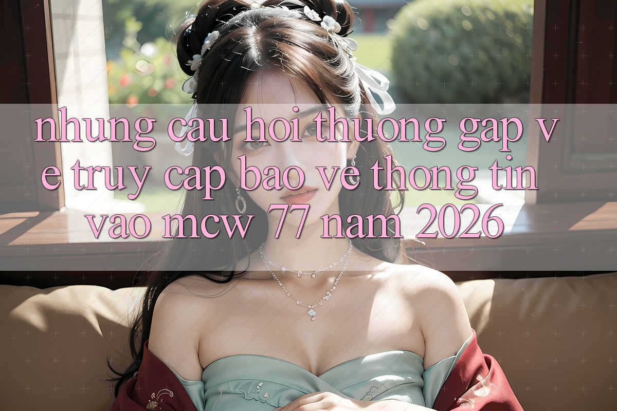 Những Câu Hỏi Thường Gặp Về Truy Cập Bảo vệ thông tin Vào MCW 77 Năm 2026