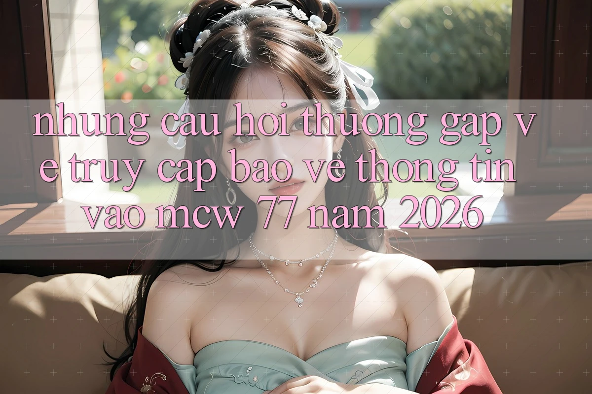 Những Câu Hỏi Thường Gặp Về Truy Cập Bảo vệ thông tin Vào MCW 77 Năm 2026 Những Câu Hỏi Thường Gặp Về Truy Cập Bảo vệ thông tin Vào MCW 77 Năm 2026