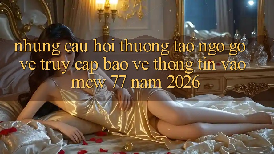 Những Câu Hỏi Thường Tao ngộ gỡ Về Truy Cập Bảo vệ thông tin Vào MCW 77 Năm 2026 Những Câu Hỏi Thường Tao ngộ gỡ Về Truy Cập Bảo vệ thông tin Vào MCW 77 Năm 2026