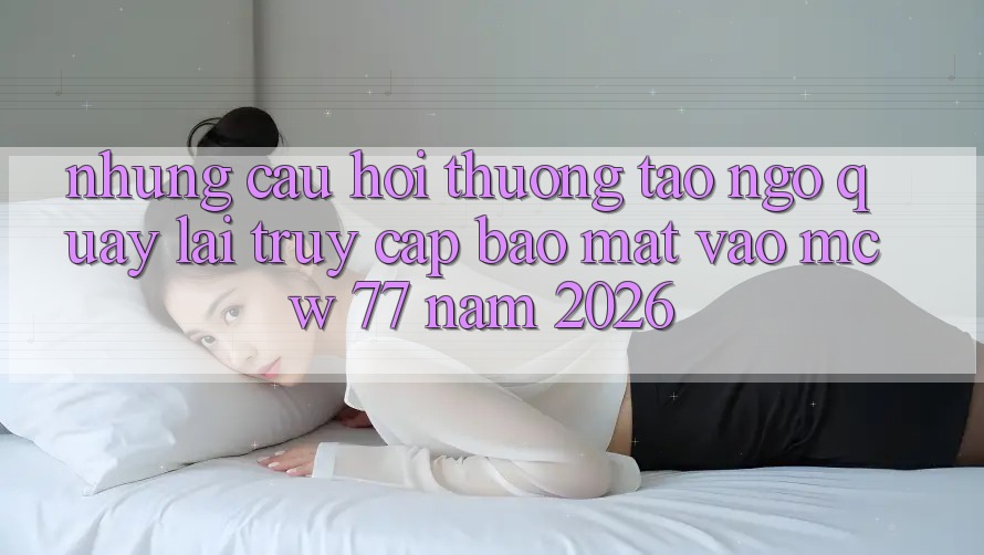 Những Câu Hỏi Thường Tao ngộ Quay lại Truy Cập Bảo Mật Vào MCW 77 Năm 2026 Những Câu Hỏi Thường Tao ngộ Quay lại Truy Cập Bảo Mật Vào MCW 77 Năm 2026