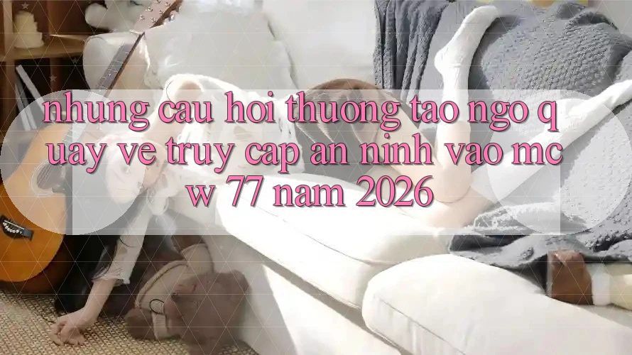 Những Câu Hỏi Thường Tao ngộ Quay về Truy Cập An ninh Vào MCW 77 Năm 2026 Những Câu Hỏi Thường Tao ngộ Quay về Truy Cập An ninh Vào MCW 77 Năm 2026