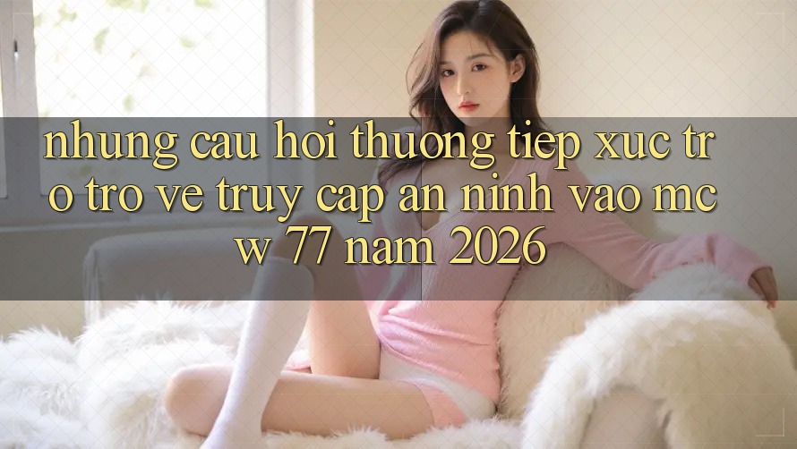 Những Câu Hỏi Thường Tiếp xúc Trở trở về Truy Cập An ninh Vào MCW 77 Năm 2026 Những Câu Hỏi Thường Tiếp xúc Trở trở về Truy Cập An ninh Vào MCW 77 Năm 2026