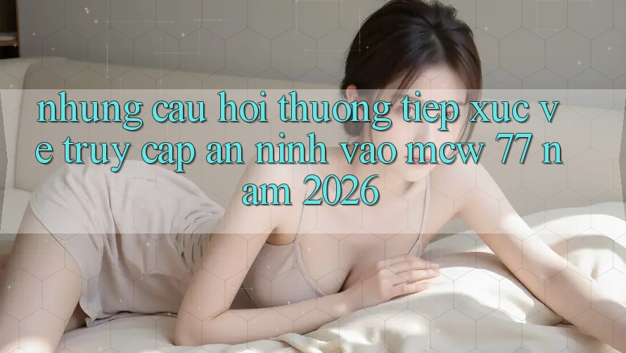 Những Câu Hỏi Thường Tiếp xúc Về Truy Cập An ninh Vào MCW 77 Năm 2026