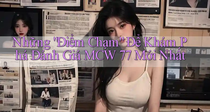 Những “Điểm Chạm” Để Khám Phá Đánh Giá MCW 77 Mới Nhất